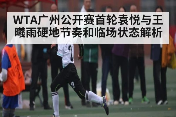WTA广州公开赛首轮袁悦与王曦雨硬地节奏和临场状态解析