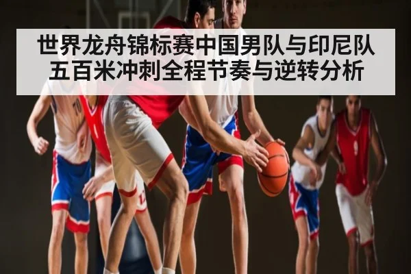 世界龙舟锦标赛中国男队与印尼队五百米冲刺全程节奏与逆转分析