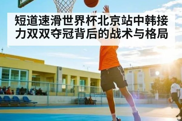 短道速滑世界杯北京站中韩接力双双夺冠背后的战术与格局