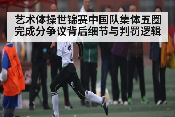 艺术体操世锦赛中国队集体五圈完成分争议背后细节与判罚逻辑